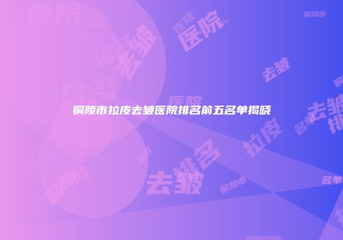 铜陵市拉皮去皱医院排名前五名单揭晓