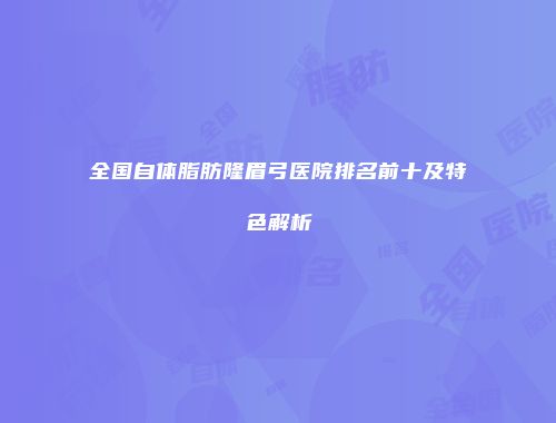 全国自体脂肪隆眉弓医院排名前十及特色解析