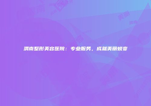 渭南整形美容医院：专业服务，成就美丽蜕变