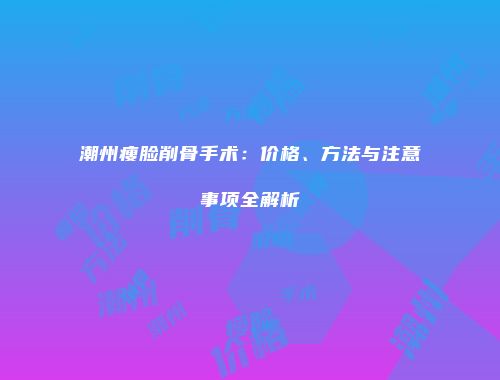 潮州瘦脸削骨手术：价格、方法与注意事项全解析