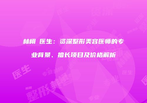林栩晹医生：资深整形美容医师的专业背景、擅长项目及价格解析