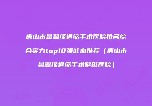 唐山市鼻翼缘退缩手术医院排名综合实力top10强吐血推荐（唐山市鼻翼缘退缩手术整形医院）