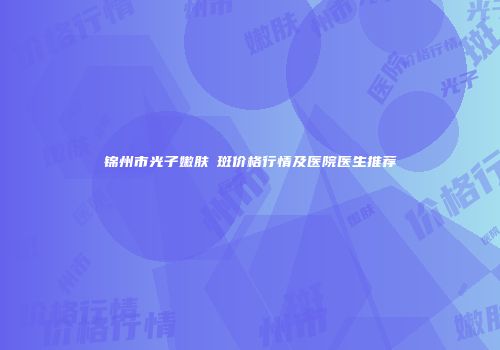 锦州市光子嫩肤袪斑价格行情及医院医生推荐