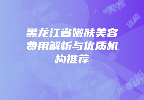 黑龙江省嫩肤美容费用解析与优质机构推荐