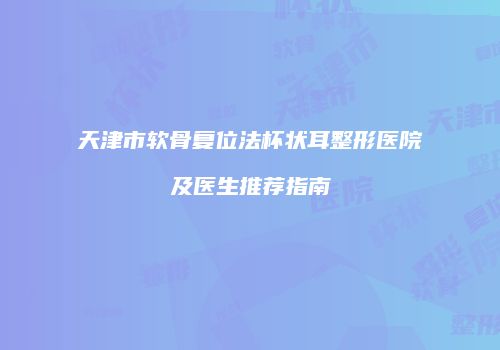 天津市软骨复位法杯状耳整形医院及医生推荐指南