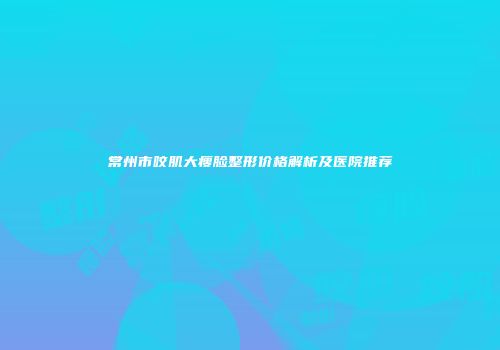 常州市咬肌大瘦脸整形价格解析及医院推荐