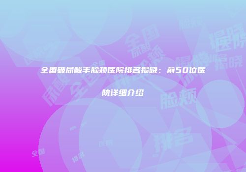 全国破尿酸丰脸颊医院排名揭晓：前50位医院详细介绍