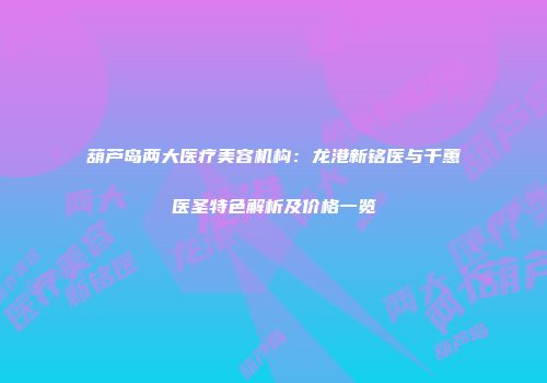 葫芦岛两大医疗美容机构：龙港新铭医与千蕙医圣特色解析及价格一览