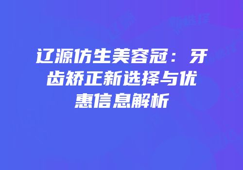 辽源仿生美容冠：牙齿矫正新选择与优惠信息解析