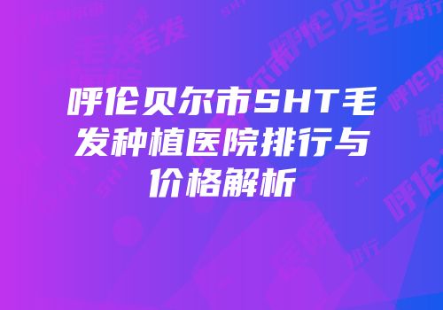 呼伦贝尔市SHT毛发种植医院排行与价格解析