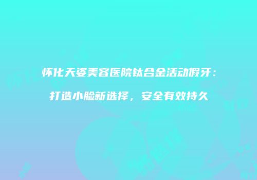 怀化天姿美容医院钛合金活动假牙：打造小脸新选择，安全有效持久