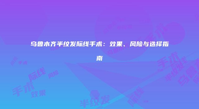 乌鲁木齐半纹发际线手术：效果、风险与选择指南