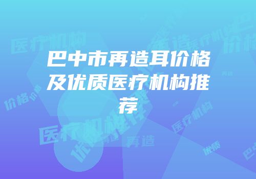 巴中市再造耳价格及优质医疗机构推荐
