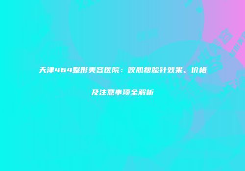 天津464整形美容医院：咬肌瘦脸针效果、价格及注意事项全解析