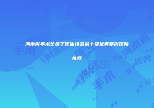 河南省手术垫鼻子医生排名前十及优秀整形医院推荐