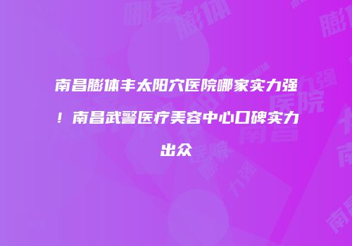 南昌膨体丰太阳穴医院哪家实力强！南昌武警医疗美容中心口碑实力出众