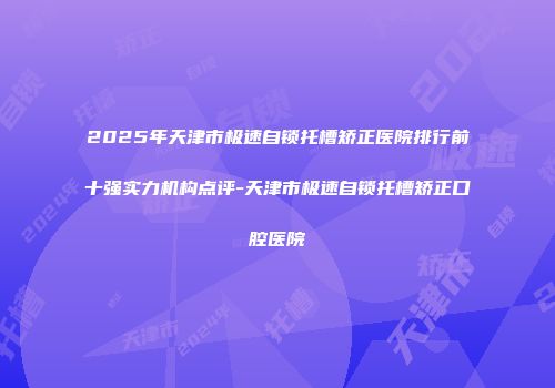 2025年天津市极速自锁托槽矫正医院排行前十强实力机构点评-天津市极速自锁托槽矫正口腔医院