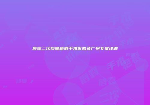 唇裂二次修复疤痕手术价格及广州专家详解