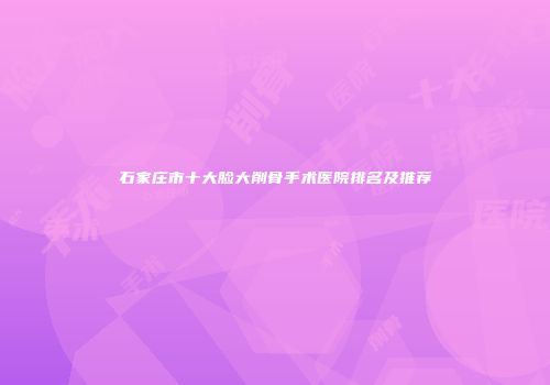 石家庄市十大脸大削骨手术医院排名及推荐