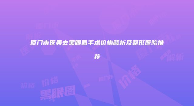 厦门市医美去黑眼圈手术价格解析及整形医院推荐