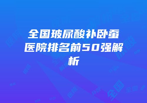 全国玻尿酸补卧蚕医院排名前50强解析