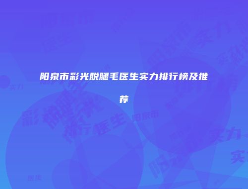 阳泉市彩光脱腿毛医生实力排行榜及推荐