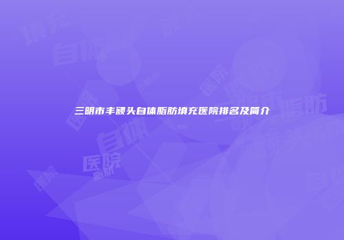 三明市丰额头自体脂肪填充医院排名及简介