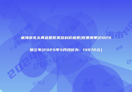 威海市乳头再造整形美容科价格表(收费清单)2025版公布(2025年5月均价为：13572元）