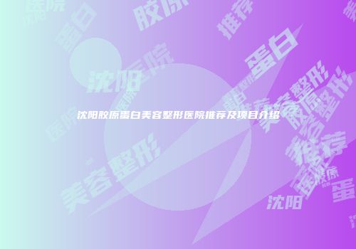 沈阳胶原蛋白美容整形医院推荐及项目介绍