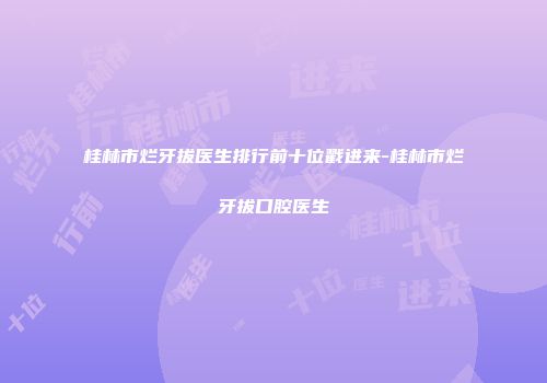 桂林市烂牙拔医生排行前十位戳进来-桂林市烂牙拔口腔医生