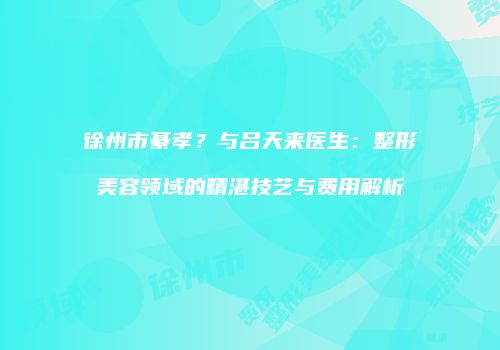徐州市綦孝？与吕天来医生：整形美容领域的精湛技艺与费用解析