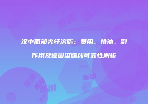 汉中面部光纤溶脂：费用、排油、副作用及德国溶脂线可靠性解析
