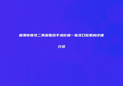 湘潭市骨性二类深覆合手术价格一览及口腔机构详细介绍