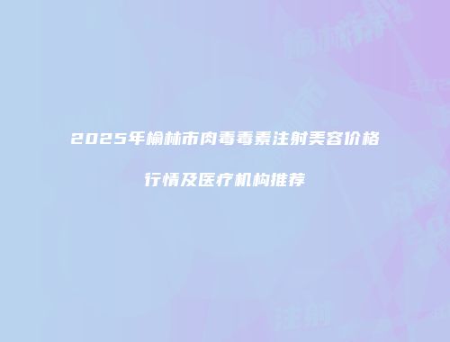 2025年榆林市肉毒毒素注射美容价格行情及医疗机构推荐