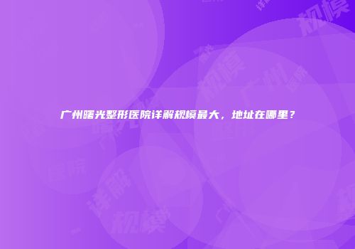 广州曙光整形医院详解规模最大，地址在哪里？