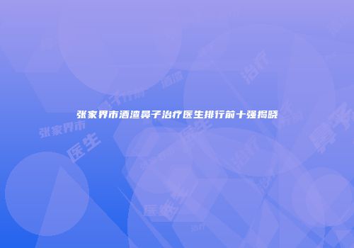 张家界市酒渣鼻子治疗医生排行前十强揭晓
