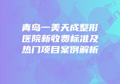 青岛一美天成整形医院新收费标准及热门项目案例解析