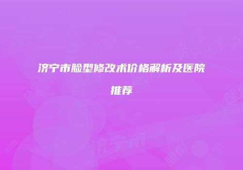 济宁市脸型修改术价格解析及医院推荐