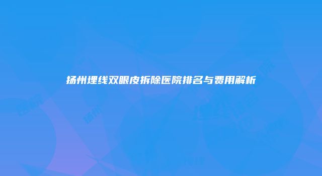 扬州埋线双眼皮拆除医院排名与费用解析