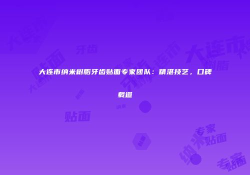 大连市纳米树脂牙齿贴面专家团队：精湛技艺，口碑载道
