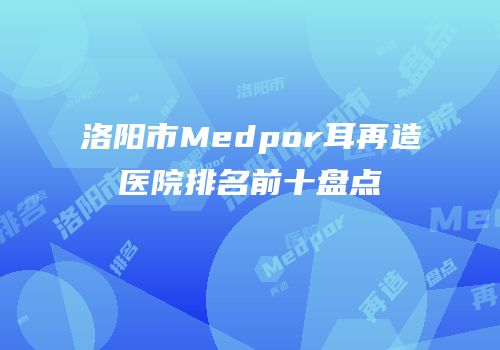 洛阳市Medpor耳再造医院排名前十盘点