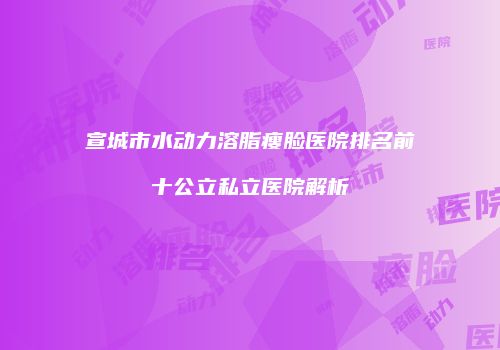 宣城市水动力溶脂瘦脸医院排名前十公立私立医院解析