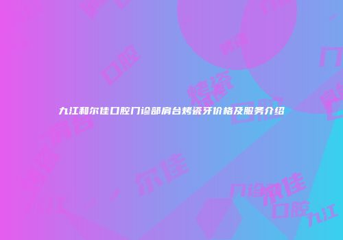 九江和尔佳口腔门诊部肩台烤瓷牙价格及服务介绍