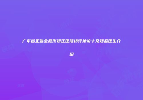 广东省正雅全隐形矫正医院排行榜前十及知名医生介绍