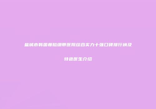 盐城市韩国瘦脸绷带医院综合实力十强口碑排行榜及特色医生介绍