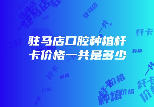 驻马店口腔种植杆卡价格一共是多少