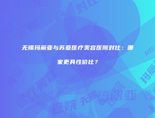 无锡玛丽亚与苏亚医疗美容医院对比：哪家更具性价比？