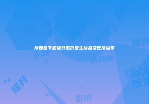陕西省下颌提升整形医生排名及医院推荐