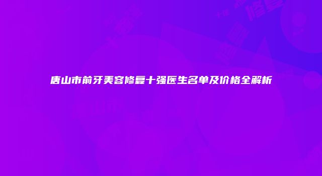 唐山市前牙美容修复十强医生名单及价格全解析