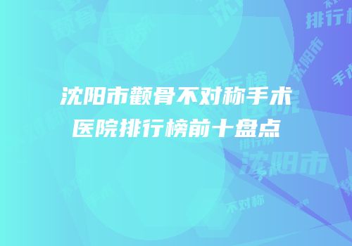 沈阳市颧骨不对称手术医院排行榜前十盘点